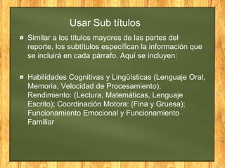 Usar Sub títulos
Similar a los títulos mayores de las partes del
reporte, los subtítulos especifican la información que
se incluirá en cada párrafo. Aquí se incluyen:
Habilidades Cognitivas y Lingüísticas (Lenguaje Oral,
Memoria, Velocidad de Procesamiento);
Rendimiento: (Lectura, Matemáticas, Lenguaje
Escrito); Coordinación Motora: (Fina y Gruesa);
Funcionamiento Emocional y Funcionamiento
Familiar
 