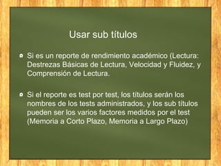 Usar sub títulos
Si es un reporte de rendimiento académico (Lectura:
Destrezas Básicas de Lectura, Velocidad y Fluidez, y
Comprensión de Lectura.
Si el reporte es test por test, los títulos serán los
nombres de los tests administrados, y los sub títulos
pueden ser los varios factores medidos por el test
(Memoria a Corto Plazo, Memoria a Largo Plazo)
 