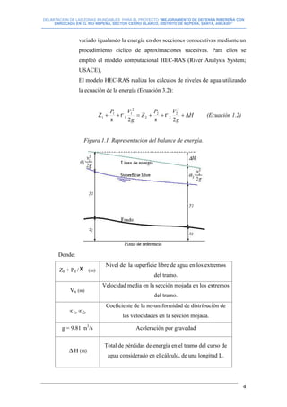 DELIMITACION DE LAS ZONAS INUNDABLES PARA EL PROYECTO “MEJORAMIENTO DE DEFENSA RIBEREÑA CON
ENROCADA EN EL RIO NEPEÑA, SECTOR CERRO BLANCO, DISTRITO DE NEPEÑA, SANTA, ANCASH”
--------------------------------------------------------------------------------------------------------------------------------------------------------------------------
4
variado igualando la energía en dos secciones consecutivas mediante un
procedimiento cíclico de aproximaciones sucesivas. Para ellos se
empleó el modelo computacional HEC-RAS (River Analysis System;
USACE),
El modelo HEC-RAS realiza los cálculos de niveles de agua utilizando
la ecuación de la energía (Ecuación 3.2):
H
g
VP
Z
g
VP
Z 
22
2
2
2
2
2
2
1
1
1
1 



(Ecuación 1.2)
Figura 1.1. Representación del balance de energía.
Donde:
Zn + Pn / (m)
Nivel de la superficie libre de agua en los extremos
del tramo.
Vn (m)
Velocidad media en la sección mojada en los extremos
del tramo.
1, 2,
Coeficiente de la no-uniformidad de distribución de
las velocidades en la sección mojada.
g = 9.81 m3
/s Aceleración por gravedad
 H (m)
Total de pérdidas de energía en el tramo del curso de
agua considerado en el cálculo, de una longitud L.
 