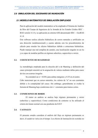 DELIMITACION DE LAS ZONAS INUNDABLES PARA EL PROYECTO “MEJORAMIENTO DE DEFENSA RIBEREÑA CON
ENROCADA EN EL RIO NEPEÑA, SECTOR CERRO BLANCO, DISTRITO DE NEPEÑA, SANTA, ANCASH”
--------------------------------------------------------------------------------------------------------------------------------------------------------------------------
5
2.0 SIMULACION DEL ESCENARIO DE INUNDACIÒN
2.1.MODELO MATEMATICO DE SIMULACIÓN EMPLEADO
Para la aplicación del modelo matemático se ha empleado el Sistema de Análisis
de Ríos del Cuerpo de Ingenieros de la Armada de los Estados Unidos HEC –
RAS versión 4.1.0 y su aplicación en entorno GIS denominado HEC – GeoRAS
4.1.0
Este software realiza cálculos hidráulicos de cursos naturales o artificiales en
una dirección (unidimensional) y cuenta además con los procedimientos de
cálculo para simular los efectos hidráulicos debido a estructuras hidráulicas.
Puede manejar una red completa de canales, una localización singular en un río
y es capaz de modelar perfiles en régimen subcrítico, supercrítico o mixto.
2.2. COEFICIENTE DE RUGOSIDAD
La metodología empleada para la elección del n de Manning y definición del
cauce principal consistió en la asignación de valores mediante tablas para cauce
de ríos con acarreo irregular.
Se consideró un n = 0.030, para ambas márgenes y 0.35 en el centro.
Cabe mencionar que en cursos naturales, los valores de “n” no son constantes
debido a la complejidad del cauce. Sin embargo, generalmente se evalúa la
formula de Manning bajo condiciones de n = constante para tramos cortos.
2.3. CONDICIONES DE BORDE
El tramo en análisis se analiza bajo régimen permanente y mixto
(subcritico y supercrítico). Como condiciones de contorno se ha utilizado el
criterio de tirante normal con una pendiente de 0.015
2.4. CAUDALES
El presente estudio considera el análisis del flujo en régimen permanente es
decir, el caudal no varía con el tiempo. Los efectos de laminación de avenidas no
 