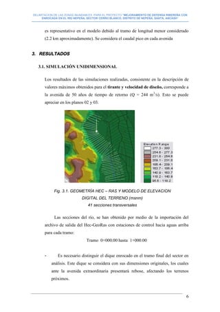 DELIMITACION DE LAS ZONAS INUNDABLES PARA EL PROYECTO “MEJORAMIENTO DE DEFENSA RIBEREÑA CON
ENROCADA EN EL RIO NEPEÑA, SECTOR CERRO BLANCO, DISTRITO DE NEPEÑA, SANTA, ANCASH”
--------------------------------------------------------------------------------------------------------------------------------------------------------------------------
6
es representativo en el modelo debido al tramo de longitud menor considerado
(2.2 km aproximadamente). Se considera el caudal pico en cada avenida
3. RESULTADOS
3.1. SIMULACIÓN UNIDIMENSIONAL
Los resultados de las simulaciones realizadas, consistente en la descripción de
valores máximos obtenidos para el tirante y velocidad de diseño, corresponde a
la avenida de 50 años de tiempo de retorno (Q = 244 m3
/s). Esto se puede
apreciar en los planos 02 y 03.
Las secciones del río, se han obtenido por medio de la importación del
archivo de salida del Hec-GeoRas con estaciones de control hacia aguas arriba
para cada tramo:
Tramo 0+000.00 hasta 1+000.00
- Es necesario distinguir el dique enrocado en el tramo final del sector en
análisis. Este dique se considera con sus dimensiones originales, los cuales
ante la avenida extraordinaria presentará rebose, afectando los terrenos
próximos.
Fig. 3.1. GEOMETRÌA HEC – RAS Y MODELO DE ELEVACION
DIGITAL DEL TERRENO (msnm)
41 secciones transversales
 