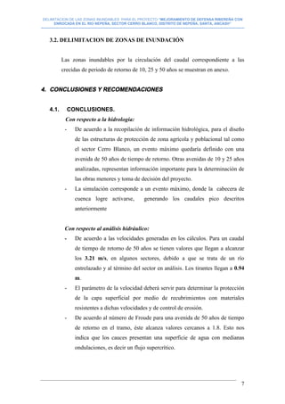 DELIMITACION DE LAS ZONAS INUNDABLES PARA EL PROYECTO “MEJORAMIENTO DE DEFENSA RIBEREÑA CON
ENROCADA EN EL RIO NEPEÑA, SECTOR CERRO BLANCO, DISTRITO DE NEPEÑA, SANTA, ANCASH”
--------------------------------------------------------------------------------------------------------------------------------------------------------------------------
7
3.2. DELIMITACION DE ZONAS DE INUNDACIÓN
Las zonas inundables por la circulación del caudal correspondiente a las
crecidas de periodo de retorno de 10, 25 y 50 años se muestran en anexo.
4. CONCLUSIONES Y RECOMENDACIONES
4.1. CONCLUSIONES.
Con respecto a la hidrología:
- De acuerdo a la recopilación de información hidrológica, para el diseño
de las estructuras de protección de zona agrícola y poblacional tal como
el sector Cerro Blanco, un evento máximo quedaría definido con una
avenida de 50 años de tiempo de retorno. Otras avenidas de 10 y 25 años
analizadas, representan información importante para la determinación de
las obras menores y toma de decisión del proyecto.
- La simulación corresponde a un evento máximo, donde la cabecera de
cuenca logre activarse, generando los caudales pico descritos
anteriormente
Con respecto al análisis hidráulico:
- De acuerdo a las velocidades generadas en los cálculos. Para un caudal
de tiempo de retorno de 50 años se tienen valores que llegan a alcanzar
los 3.21 m/s, en algunos sectores, debido a que se trata de un río
entrelazado y al término del sector en análisis. Los tirantes llegan a 0.94
m.
- El parámetro de la velocidad deberá servir para determinar la protección
de la capa superficial por medio de recubrimientos con materiales
resistentes a dichas velocidades y de control de erosión.
- De acuerdo al número de Froude para una avenida de 50 años de tiempo
de retorno en el tramo, éste alcanza valores cercanos a 1.8. Esto nos
indica que los cauces presentan una superficie de agua con medianas
ondulaciones, es decir un flujo supercrítico.
 