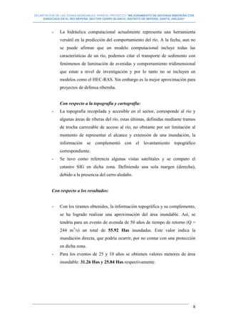 DELIMITACION DE LAS ZONAS INUNDABLES PARA EL PROYECTO “MEJORAMIENTO DE DEFENSA RIBEREÑA CON
ENROCADA EN EL RIO NEPEÑA, SECTOR CERRO BLANCO, DISTRITO DE NEPEÑA, SANTA, ANCASH”
--------------------------------------------------------------------------------------------------------------------------------------------------------------------------
8
- La hidráulica computacional actualmente representa una herramienta
versátil en la predicción del comportamiento del río. A la fecha, aun no
se puede afirmar que un modelo computacional incluye todas las
características de un río, podemos citar el transporte de sedimento con
fenómenos de laminación de avenidas y comportamiento tridimensional
que estan a nivel de investigación y por lo tanto no se incluyen en
modelos como el HEC-RAS. Sin embargo es la mejor aproximación para
proyectos de defensa ribereña.
Con respecto a la topografía y cartografía:
- La topografía recopilada y accesible en el sector, corresponde al rio y
algunas áreas de riberas del río, estas últimas, definidas mediante tramos
de trocha carrozable de acceso al río, no obstante por ser limitación al
momento de representar el alcance y extensión de una inundación, la
información se complementó con el levantamiento topográfico
correspondiente.
- Se tuvo como referencia algunas vistas satelitales y se comparo el
catastro SIG en dicha zona. Definiendo una sola margen (derecha),
debido a la presencia del cerro aledaño.
Con respecto a los resultados:
- Con los tirantes obtenidos, la información topográfica y su complemento,
se ha logrado realizar una aproximación del área inundable. Así, se
tendría para un evento de avenida de 50 años de tiempo de retorno (Q =
244 m3
/s) un total de 55.92 Has inundadas. Este valor indica la
inundación directa, que podría ocurrir, por no contar con una protección
en dicha zona.
- Para los eventos de 25 y 10 años se obtienen valores menores de área
inundable: 31.26 Has y 25.84 Has respectivamente.
 