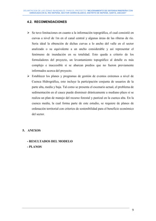 DELIMITACION DE LAS ZONAS INUNDABLES PARA EL PROYECTO “MEJORAMIENTO DE DEFENSA RIBEREÑA CON
ENROCADA EN EL RIO NEPEÑA, SECTOR CERRO BLANCO, DISTRITO DE NEPEÑA, SANTA, ANCASH”
--------------------------------------------------------------------------------------------------------------------------------------------------------------------------
9
4.2. RECOMENDACIONES
 Se tuvo limitaciones en cuanto a la información topográfica, el cual consistió en
curvas a nivel de 1m en el canal central y algunas áreas de las riberas de río.
Seria ideal la obtención de dichas curvas a lo ancho del valle en el sector
analizado o su equivalente a un ancho considerable y así representar el
fenómeno de inundación en su totalidad. Esto queda a criterio de los
formuladores del proyecto, un levantamiento topográfico al detalle es más
complejo e inaccesible si se abarcan predios que no fueron previamente
informados acerca del proyecto.
 Establecer los planes y programas de gestión de eventos extremos a nivel de
Cuenca Hidrográfica, esto incluye la participación conjunta de usuarios de la
parte alta, media y baja. Tal como se presenta el escenario actual, el problema de
sedimentación en el cauce puede disminuir drásticamente a mediano plazo si se
realiza un plan de manejo del recurso forestal y pastizal en la cuenca alta. En la
cuenca media, la cual forma parte de este estudio, se requiere de planes de
ordenación territorial con criterios de sostenibilidad para el beneficio económico
del sector.
5. ANEXOS
- RESULTADOS DEL MODELO
- PLANOS
 