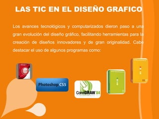 LAS TIC EN EL DISEÑO GRAFICO

Los avances tecnológicos y computarizados dieron paso a una
gran evolución del diseño gráfico, facilitando herramientas para la
creación de diseños innovadores y de gran originalidad. Cabe
destacar el uso de algunos programas como:
 
