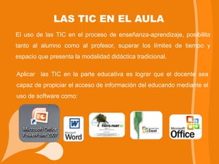 LAS TIC EN EL AULA
El uso de las TIC en el proceso de enseñanza-aprendizaje, posibilita
tanto al alumno como al profesor, superar los límites de tiempo y
espacio que presenta la modalidad didáctica tradicional.

Aplicar las TIC en la parte educativa es lograr que el docente sea
capaz de propiciar el acceso de información del educando mediante el
uso de software como:.
 