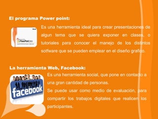 El programa Power point:
            Es una herramienta ideal para crear presentaciones de
            algun tema que se quiera exponer en clases, o
            tutoriales para conocer el manejo de los distintos
            sotfware que se pueden emplear en el diseño grafico.


La herramienta Web, Facebook:
               Es una herramienta social, que pone en contacto a
               una gran cantidad de personas.
               Se puede usar como medio de evaluación, para
               compartir los trabajos digitales que realicen los
               participantes.
 