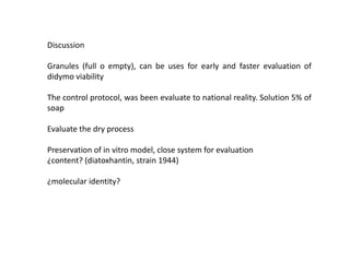 Discussion
Granules (full o empty), can be uses for early and faster evaluation of
didymo viability
The control protocol, was been evaluate to national reality. Solution 5% of
soap
Evaluate the dry process

Preservation of in vitro model, close system for evaluation
¿content? (diatoxhantin, strain 1944)
¿molecular identity?

 