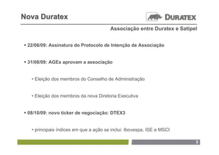 Nova Duratex
                                        Associação entre Duratex e Satipel


 22/06/09: Assinatura do Protocolo de Intenção de Associação


 31/08/09: AGEs aprovam a associação


   • Eleição dos membros do Conselho de Administração


   • Eleição dos membros da nova Diretoria Executiva


 08/10/09: novo ticker de negociação: DTEX3


   • principais índices em que a ação se inclui: Ibovespa, ISE e MSCI

                                                                         3
 