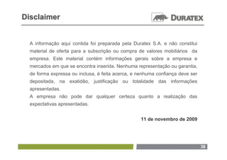 Disclaimer


  A informação aqui contida foi preparada pela Duratex S.A. e não constitui
  material de oferta para a subscrição ou compra de valores mobiliários da
  empresa. Este material contém informações gerais sobre a empresa e
  mercados em que se encontra inserida. Nenhuma representação ou garantia,
  de forma expressa ou inclusa, é feita acerca, e nenhuma confiança deve ser
  depositada, na exatidão, justificação ou totalidade das informações
  apresentadas.
  A empresa não pode dar qualquer certeza quanto a realização das
  expectativas apresentadas.


                                                   11 de novembro de 2009




                                                                               38
 