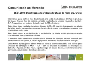 Comunicado ao Mercado
       09.04.2009: Desativação da unidade de Chapa de Fibra em Jundiaí

Informamos que a partir do mês de abril deste ano serão desativadas as 3 linhas de produção
de chapas finas de fibra de madeira prensada, localizadas na unidade industrial de Jundiaí –
S.P.. A capacidade em conjunto destas linhas é de 150 mil m3/ano.
Estas linhas foram instaladas durante as décadas de 50 e 60, estando ultrapassadas em relação
às linhas atuais, que permitem uma grande redução de custos operacionais e possuem uma
produtividade muito maior.
Além disso, devido a sua localização, o site industrial de Jundiaí implica em maiores custos
operacionais e de suprimento de madeira.
O momento desta desativação coincide com a entrada em operação da nova linha que está
                          ç                                 p ç                   q
sendo instalada em Agudos, e, deverá agregar 800 mil m3/ano de capacidade de produção.
Desta forma, a produção de painéis finos das linhas a serem desativadas, será suprida pelas
unidades de fabricação de MDF – HDF – SDF da empresa, localizadas nos municípios de
                    ç                                  p   ,                         p
Botucatu e Agudos, em São Paulo, cuja tecnologia em estado de arte, possibilitará relevantes
ganhos de produtividade e de redução de custos.



                                                                                         11
 