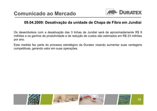 Comunicado ao Mercado
       09.04.2009: Desativação da unidade de Chapa de Fibra em Jundiaí

Os desembolsos com a desativação das 3 linhas de Jundiaí será de aproximadamente R$ 8
milhões e os ganhos de produtividade e de redução de custos são estimados em R$ 23 milhões
por ano.
Esta medida faz parte do processo estratégico da Duratex visando aumentar suas vantagens
competitivas, gerando valor em suas operações.




                                                                                      12
 