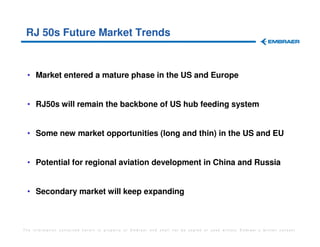 RJ 50s Future Market Trends


 • Market entered a mature phase in the US and Europe


 • RJ50s will remain the backbone of US hub feeding system


 • Some new market opportunities (long and thin) in the US and EU


 • Potential for regional aviation development in China and Russia


 • Secondary market will keep expanding



The information contained herein is property of Embraer and shall not be copied or used without Embraer´s written consent
 