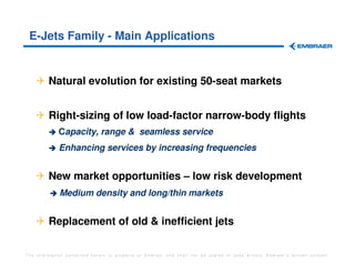 E-Jets Family - Main Applications


         Natural evolution for existing 50-seat markets


         Right-sizing of low load-factor narrow-body flights
             Capacity, range & seamless service
             Enhancing services by increasing frequencies


         New market opportunities – low risk development
             Medium density and long/thin markets


         Replacement of old & inefficient jets

The information contained herein is property of Embraer and shall not be copied or used without Embraer´s written consent
 
