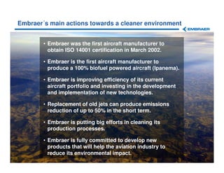 Embraer´s main actions towards a cleaner environment


                 • Embraer was the first aircraft manufacturer to
                   obtain ISO 14001 certification in March 2002.

                 • Embraer is the first aircraft manufacturer to
                   produce a 100% biofuel powered aircraft (Ipanema).

                 • Embraer is improving efficiency of its current
                   aircraft portfolio and investing in the development
                   and implementation of new technologies.

                 • Replacement of old jets can produce emissions
                   reduction of up to 50% in the short term.

                 • Embraer is putting big efforts in cleaning its
                   production processes.

                 • Embraer is fully committed to develop new
                   products that will help the aviation industry to
                   reduce its environmental impact.
The information contained herein is property of Embraer and shall not be copied or used without Embraer´s written consent
 