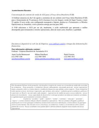 Acontecimentos Recentes

Concretização do contrato de venda do ALX para a Força Aérea Brasileira (FAB)
A Embraer anunciou no dia 8 de agosto a assinatura de um contrato com Força Aérea Brasileira (FAB)
para o fornecimento de 76 aeronaves ALX (Aeronave Leve de Ataque), versão do Super Tucano, e mais
23 opções. O novo avião, com configuração monoposto e biposto, destina-se a Treinamento e a Missões
Operacionais na Amazônia, e terá a primeira entrega prevista para 2003.
A FAB selecionou o ALX por ser ele, atualmente, o avião multimissão que apresenta o melhor
desempenho para treinamento e missões operacionais, além de reunir custo, benefício e qualidade.




Encontra-se disponível no web site da Empresa, www.embraer.com.br a íntegra das demonstrações
financeiras.
Para informações adicionais, contatar:
Embraer - Empresa Brasileira de Aeronáutica S/A
Anna Cecilia Bettencourt           Milene Petrelluzzi                           Paulo Ferreira
(12) 3945 1106                     (12) 3945 3054                               (12) 3945 1011
acecilia@embraer.com.br            milene.petrelluzzi@embraer.com.br            mercapit@embraer.com.br




Este documento Release inclui projeções, declarações a respeito de eventos ou circunstâncias ainda não ocorridas
ou estimativas. Essas projeções e estimativas têm por embasamento, em grande parte,nas nossas expectativas
atuais, projeções sobre os eventos futuros e tendências financeiras que afetam o nosso negócio. Essas estimativas
estão sujeitas a riscos, incertezas e suposições, que incluem, entre outras: condições gerais econômicas, políticas e
comerciais no Brasil e nos mercados onde atuamos; expectativas de tendências para a nossa indústria; nossos
planos de investimento; nossa capacidade de desenvolver e entregar produtos nas datas previamente acordadas;
e regulamentações governamentais existentes e futuras.
                   As palavras “acredita”,” pode”, “poderá”, “estima”, “continua”, “antecipa”, “pretende”,
“espera”, e termos similares têm por objetivo identificar expectativas. Não nos sentimos obrigados a publicar
atualizações ou revisar quaisquer estimativas em decorrência de novas informações, eventos futuros ou quaisquer
outros acontecimentos. Em vista dos riscos e incertezas, as estimativas, eventos e circunstâncias sobre o futuro
podem não ocorrer. Nossos resultados reais podem diferir substancialmente daqueles mencionados em nossas
expectativas.
 