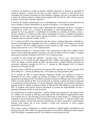 O aumento n despesas de vendas no período é atribuído diretamente ao aumento na quantidade de
              as
aeronaves entregues, a criação de uma área de vendas voltada ao mercado de jatos executivos, a
consolidação dos escritórios localizados na China (Beijing) e Singapura, bem com, às atividades de vendas
e esforços de marketing relativos a família de jatos regionais ERJ 135/140/145 e ERJ 170/190, aeronaves
de defesa e os jatos para o mercado corporativo.
O aumento das despesas administrativas deve-se principalmente à contrata ção de novos funcionários de
forma a adequar a estrutura administrativa ao aumento da produção e a sua expansão global.
O Programa de Remuneração Variável onde, a participação dos empregados nos lucros e resultados, é
estabelecida de acordo com a avaliação de desempenho de cada empregado/equipe e, vinculada à
apuração de lucro nas operações e a distribuição de dividendos aos acionistas da Embraer. Assim, a
provisão realizada no 2o. trimestre de 2001 relativa a participação nos lucros e resultados foi baseada na
distribuição de juros sobre capital próprio ocorrida no período e a expectativa para a distribuição de
dividendos relativos ao primeiro semestre de 2001.
No 2o. trimestre de 2001 o lucro operacional antes das receitas e despesas financeiras e incluindo-se a
provisão de participação dos empregados nos lucros e resultados foi de R$ 597,0 milhões, mais de duas
vezes superior ao R$ 185,1 milhões apurado no mesmo período de 2000. Assim, a Embraer alcançou
margem operacional de 31,1% e 15,6% respectivamente.
No resultado acumulado no 1º semestre de 2001 o lucro operacional foi de R$ 1.018,3 milhões, 182,0%
superior ao lucro operacional apurado nos primeiros seis meses de 2000, de R$ 361,1 milhões. A margem
operacional nos períodos analisados foi de 29,6% e 16,3% respectivamente.
A geração de caixa medida pelo EBITDA - Earnings before interest, taxes, depreciation and
                  o
amortization, no 2 . trimestre de 2001 alcançou R$ 645,1 milhões, representando um crescimento de
196,1% em relação ao mesmo período de 2000. De forma similar, a margem EBITDA apresentou um
crescimento substancial, passando de 18,3% no 2o. trimestre de 2000 atingindo 33,6% no trimestre
encerrado em 30 de junho de 2001.
De forma similar o EBITDA nos primeiros seis meses de 2001 aumentou em 159,2%, passando de R$
428,5 milhões no 1o. semestre de 2000 para R$ 1.110,5 milhões no mesmo período de 2001.
No 2o. trimestre de 2001 as receitas (despesas) financeiras líquidas, sem considerar os efeitos da
distribuição de juros sobre o capital aos acionistas da Embraer e os efeitos inflacionários e cambiais,
passaram de uma despesa de R$ 12,6 milhões no primeiro trimestre de 2000 para uma receita de R$ 55,7
milhões no mesmo período de 2001. Esta inversão pode ser atribuída a redução das despesas financeiras
e ao aumento das receitas financeiras. As receitas financeiras apresentaram um crescimento significativo
passando de R$ 32,1 milhões no primeiro trimestre de 2000 para R$ 100,0 milhões no mesmo período de
2001. O resultado acima descrito deveu-se basicamente ao aumento das disponibilidades em caixa e
aplicações financeiras ocorrido ao longo do período.
Ao considerarmos as variações monetárias e cambiais líquidas estas passaram de uma despesa de R$
47,7 milhões no 2o. trimestre de 2000 para uma despesa de R$ 149,9 milhões em igual período de 2001.
Esse resultado deve-se à desvalorização de 6,6% do Real frente ao Dólar durante o 2 o. trimestre de 2001
comparado a uma desvalorização de 3,0% do Real frente ao Dólar durante o 2o. trimestre de 2000. Como
os passivos atrelados a moeda norte americana, (adiantamento de clientes, fornecedores e endividamento
bancário) eram maiores que os ativos atrelados a moeda norte americana, os efeitos cambiais
apresentaram esse aumento.
Efeito similar ocorre ao compararmos as variações monetárias e cambiais líquidas acumuladas nos seis
primeiros meses de 2001 e 2000. No semestre encerrado em 30 de junho de 2000 representaram despesas
de R$ 50,0 milhões e aumentaram para R$ 310,3 milhões no mesmo período de 2001.
 