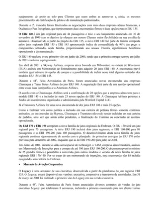 equipamento de apoio ao solo para Clientes que usam ambas as aeronaves e, ainda, os mesmos
procedimentos de certificação de piloto e de manutenção padronizados.
Durante o 2o. trimestre foram finalizadas as negociações com mais duas empresas aéreas Francesas, a
Occitania e Pan Européene, que representaram duas encomendas firmes e duas opções para o ERJ 135.
O ERJ 140 é um jato regional para até 44 passageiros e teve o seu lançamento anunciado em 30 de
novembro de 1999 com o objetivo de oferecer aos nossos Clientes maior flexibilidade na sua escolha de
aeronave. Desenvolvido a partir do projeto do ERJ 135, o novo ERJ 140 faz parte da família composta
pelos jatos regionais ERJ 135 e ERJ 145 apresentando índice de comunalidade de 96% das peças e
componentes utilizados nesta família, proporcionando aos nossos Clientes significativos benefícios
operacionais e de manutenção.
O ERJ 140 realizou o seu primeiro vôo em junho de 2000, sendo que a primeira entrega ocorreu em julho
de 2001 conforme o programado.
Em abril de 2001 a Skyway Airlines, empresa aérea baseada em Milwaukee, no estado de Wisconsin
(EUA) assinou em Memorando de Entendimento para adquirir 20 jatos ERJ 140. A encomenda prevê
também igual número de opções de compra e a possibilidade de incluir nesse total algumas unidades dos
modelos ERJ 135 e ERJ 145.
Durante a 44o. Feira Aeronáutica de Paris, foram anunciadas novas encomendas das empresas
Chautaqua e Trans States Airlines do jato ERJ 140. A negociação fará parte de um acordo operacional
entre essas duas companhias e a American Airlines.
O acordo com a Chautauqua Airlines será a confirmação de 28 opções que a empresa aérea tem para o
modelo ERJ 145 e a inclusão de mais 25 novas opções do ERJ 140. A Chautaqua Airlines pertence a
fundos de investimentos organizados e administrados pela Wexford Capital LLC.
Já aTranstates Airlines fez uma nova encomenda de dez jatos ERJ 140 e mais 25 opções.
Como a Embraer tem como política a inclusão em sua carteira de pedidos firmes somente contratos
assinados, as encomendas da Skyway, Chautaqua e Transtates não estão sendo incluídas em sua carteira
de pedidos, uma vez que ainda estão pendentes, a finalização do Contrato ou conclusão de acordos
operacionais.
Os ERJ 170 e ERJ 190 compõem a nova família de jatos regionais da Embraer. O ERJ 170 será um jato
regional para 70 passageiros. A série ERJ 190 incluirá dois jatos regionais, o ERJ 190-100 para 98
passageiros e o ERJ 190-200 para 108 passageiros. O desenvolvimento desta nova família de jatos
regionais continua rigorosamente de acordo com o planejado. As primeiras entregas do ERJ 170 estão
previstas para dezembro de 2002, enquanto que as do ERJ 190-200 para julho de 2004.
Em Junho de 2001, durante o salão aeroespacial de LeBourget, a TAM, empresa aérea brasileira, assinou
um Memorando de Intenções para a compra de até 100 jatos ERJ 190-200. O documento prevê o mínimo
de 25 pedidos firmes e possibilita a conversão para outros modelos e versões da nova família de jatos
regionais ERJ 170/190. Por se tratar de um memorando de intenções, essa encomenda não foi incluída
nos pedidos em carteira da Embraer.
•   Mercado da Aviação Corporativa

O Legacy é uma aeronave de uso executivo, desenvolvida a partir da plataforma do jato regional ERJ
135. O Legacy, estará disponível nas versões: executiva, corporativa e transporte de autoridades. Em 31
de março de 2001 foi realizado o primeiro vôo do Legacy em sua versão executiva.

Durante a 44o. Feira Aeronáutica de Paris foram anunciadas diversos contratos de vendas do jato
executivo Legacy que totalizaram 8 aeronaves, incluindo a primeira encomenda para um cliente Latino
 