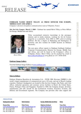 EMBRAER NAMES HERVÉ TILLOY AS PRESS OFFICER FOR EUROPE,
            MIDDLE EAST AND AFRICA
            Company’s decision strengthens communications team at Villepinte, France

            São José dos Campos, March 5, 2008 – Embraer has named Hervé Tilloy as Press Officer
            for Europe, Middle East and Africa.

                                             Tilloy accumulated extensive knowledge in the aerospace
                                             industry and in media relations, working for Air & Cosmos
                                             magazine as a journalist, from 2004 to 2007, prior to joining
                                             Embraer. He has a degree in Marketing and Intelligence of
                                             Economy and also worked for EADS Systems & Defence
                                             Electronic.

                                             The new press officer reports to Stéphane Guilbaud, Embraer
                                             Corporate Communications Director for Europe, Middle East
                                             and Africa, and will be based at the Company’s office in
                                             Villepinte, France. Hervé Tilloy can be reached by e-mail at
                    Hervé Tilloy             herve.tilloy@embraer.fr or by phone at +33 1 4938 4530.


            Embraer Image Gallery

            Visit the Embraer Image Gallery at www.embraer.com.




            Note to Editors

            Embraer (Empresa Brasileira de Aeronáutica S.A. - NYSE: ERJ; Bovespa: EMBR3) is the
            world’s largest manufacturer of commercial jets up to 120 seats, and one of Brazil's leading
            exporters. Embraer's headquarters are located in São José dos Campos, São Paulo, and it has
            offices, industrial operations and customer service facilities in Brazil, the United States,
            France, Portugal, China and Singapore. Founded in 1969, the Company designs, develops,
            manufactures and sells aircraft for the Commercial Aviation, Executive Aviation, and
            Defense and Government segments. The Company also provides after sales support and




PRESS OFFICES
Headquarters (Brazil)              North America              Europe, Middle East and Africa   China

Rosana Dias                        Pedro Ferraz               Stéphane Guilbaud                Tracy Chen
rosana.dias@embraer.com.br         pedro.ferraz@embraer.com   sguilbaud@embraer.fr             tracy.chen@bjs.embraer.com
Cell: +55 12 9724 4929             Cell: +1 954 651 1871      Cell: +33 6 7522 8519            Cell: +86 139 1018 2281
Tel.: +55 12 3927 1311             Tel.: +1 954 359 3414      Tel.: +33 1 4938 4455            Tel.: +86 10 6598 9988
Fax: +55 12 3927 2411              Fax: +1 954 359 4755       Fax: +33 1 4938 4456             Fax: +86 10 6598 9986
 
