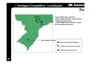 Vantagem Competitiva - Localização



                                          Agudos (MDF e Piso Laminado)
                                          Botucatu (MDF/HDF/SDF e Chapa de Fibra)
                                          Itapetininga (Aglomerado)
                                          Jundiaí (Chapa de Fibra, Metais e Louças)
                                         São Paulo (Metais Sanitários)




                      São Leopoldo (Louças)
                                                Fábricas da Divisão Madeira

                                                90.000 ha de terras e florestas

                                                Fábricas da Divisão Deca




20
 