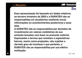 Ressalva


     Essa apresentação foi baseada em dados relativos
     ao terceiro trimestre de 2005 e a DURATEX não se
     responsabiliza em atualizá-los mediante novas
     informações ou acontecimentos posteriores a essa
     data.
     A DURATEX não se responsabiliza por decisões de
     investimento em valores mobiliários de sua
     emissão tomadas com base no presente material.
     Expressões e termos que remetam a expectativas
     futuras, assim como projeções, são sujeitos a
     elevado grau de incerteza e que portanto, a
     DURATEX não se responsabiliza por sua efetiva
     realização.
41                                                08/11/2005
 