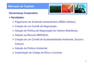 Mercado de Capitais

Governança Corporativa
> Novidades:
    Pagamento de dividendo extraordinário (R$50 milhões);
    Criação de um Comitê de Negociação;
    Adoção de Política de Negociação de Valores Mobiliários;
    Adesão ao Manual ABRASCA;
    Criação de um Comitê de Sustentabilidade Ambiental, Social e
    Cultural;
    Adoção de Política Ambiental;
    Implantação de Código de Ética e Conduta.


                                                                   4
 