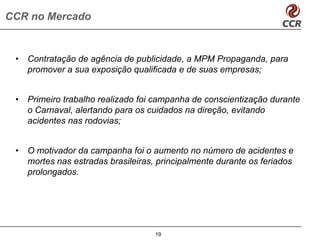 CCR no Mercado


 •   Contratação de agência de publicidade, a MPM Propaganda, para
     promover a sua exposição qualificada e de suas empresas;


 •   Primeiro trabalho realizado foi campanha de conscientização durante
     o Carnaval, alertando para os cuidados na direção, evitando
     acidentes nas rodovias;


 •   O motivador da campanha foi o aumento no número de acidentes e
     mortes nas estradas brasileiras, principalmente durante os feriados
     prolongados.




                                     19
 
