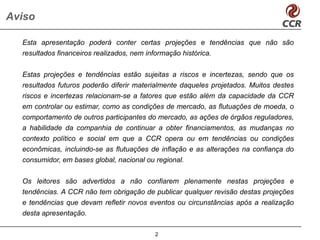 Aviso

  Esta apresentação poderá conter certas projeções e tendências que não são
  resultados financeiros realizados, nem informação histórica.

  Estas projeções e tendências estão sujeitas a riscos e incertezas, sendo que os
  resultados futuros poderão diferir materialmente daqueles projetados. Muitos destes
  riscos e incertezas relacionam-se a fatores que estão além da capacidade da CCR
  em controlar ou estimar, como as condições de mercado, as flutuações de moeda, o
  comportamento de outros participantes do mercado, as ações de órgãos reguladores,
  a habilidade da companhia de continuar a obter financiamentos, as mudanças no
  contexto político e social em que a CCR opera ou em tendências ou condições
  econômicas, incluindo-se as flutuações de inflação e as alterações na confiança do
  consumidor, em bases global, nacional ou regional.

  Os leitores são advertidos a não confiarem plenamente nestas projeções e
  tendências. A CCR não tem obrigação de publicar qualquer revisão destas projeções
  e tendências que devam refletir novos eventos ou circunstâncias após a realização
  desta apresentação.

                                          2
 