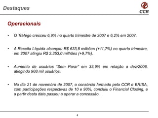 Destaques

 Operacionais

 •   O Tráfego cresceu 6,9% no quarto trimestre de 2007 e 6,2% em 2007.


 •   A Receita Líquida alcançou R$ 633,8 milhões (+11,7%) no quarto trimestre,
     em 2007 atingiu R$ 2.353,0 milhões (+9,7%).


 •   Aumento de usuários “Sem Parar” em 33,9% em relação a dez/2006,
     atingindo 908 mil usuários.


 •   No dia 21 de novembro de 2007, o consórcio formado pela CCR e BRISA,
     com participações respectivas de 10 e 90%, concluiu o Financial Closing, e
     a partir desta data passou a operar a concessão.




                                       4
 