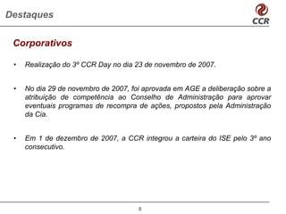 Destaques

 Corporativos

 •   Realização do 3º CCR Day no dia 23 de novembro de 2007.


 •   No dia 29 de novembro de 2007, foi aprovada em AGE a deliberação sobre a
     atribuição de competência ao Conselho de Administração para aprovar
     eventuais programas de recompra de ações, propostos pela Administração
     da Cia.


 •   Em 1 de dezembro de 2007, a CCR integrou a carteira do ISE pelo 3º ano
     consecutivo.




                                      5
 