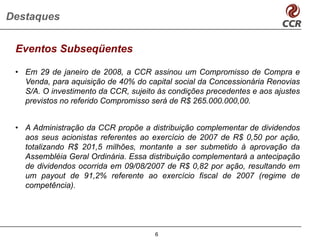 Destaques


 Eventos Subseqüentes

 • Em 29 de janeiro de 2008, a CCR assinou um Compromisso de Compra e
   Venda, para aquisição de 40% do capital social da Concessionária Renovias
   S/A. O investimento da CCR, sujeito às condições precedentes e aos ajustes
   previstos no referido Compromisso será de R$ 265.000.000,00.


 • A Administração da CCR propõe a distribuição complementar de dividendos
   aos seus acionistas referentes ao exercício de 2007 de R$ 0,50 por ação,
   totalizando R$ 201,5 milhões, montante a ser submetido à aprovação da
   Assembléia Geral Ordinária. Essa distribuição complementará a antecipação
   de dividendos ocorrida em 09/08/2007 de R$ 0,82 por ação, resultando em
   um payout de 91,2% referente ao exercício fiscal de 2007 (regime de
   competência).




                                      6
 