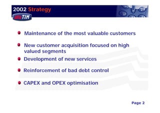 2002 Strategy



   Maintenance of the most valuable customers

   New customer acquisition focused on high
   valued segments
   Development of new services

   Reinforcement of bad debt control

   CAPEX and OPEX optimisation


                                                    Page 2
                                       3Q02 Financial Results
 