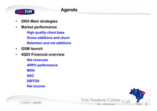 Agenda

•   2003 Main strategies
•   Market performance
       High quality client base
       Gross additions and churn
       Retention and net additions
•   GSM launch
•   4Q03 Financial overview
       Net revenues
       ARPU performance
       MOU
       SAC
       EBITDA
       Net income



                                     Tele Nordeste Celular
                                             TND – 2003 Results   Page   2
 