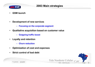 2003 Main strategies

•   GSM launch


•   Development of new services
       – Focusing on the corporate segment

•   Qualitative acquisition based on customer value
       – Outgoing traffic boost

•   Loyalty and retention
       – Churn reduction

•   Optimization of cost and expenses

•   Strict control of bad debt


                                     Tele Nordeste Celular
                                             TND – 2003 Results   Page   3
 