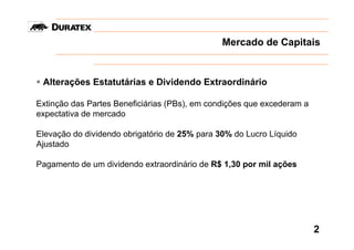 Mercado de Capitais


 Alterações Estatutárias e Dividendo Extraordinário

Extinção das Partes Beneficiárias (PBs), em condições que excederam a
expectativa de mercado

Elevação do dividendo obrigatório de 25% para 30% do Lucro Líquido
Ajustado

Pagamento de um dividendo extraordinário de R$ 1,30 por mil ações




                                                                        2
 