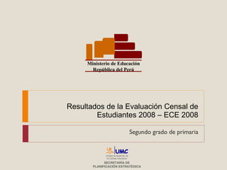 Resultados de la Evaluación Censal de Estudiantes 2008 – ECE 2008 Segundo grado de primaria Ministerio de Educación República del Perú Unidad de Medición de la Calidad Educativa SECRETARÍA DE PLANIFICACIÓN ESTRATÉGICA 