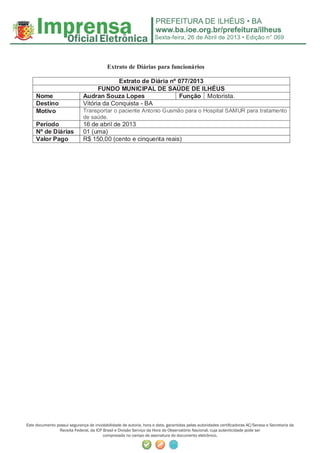 Sexta-feira, 26 de Abril de 2013 • Edição n° 069
Este documento possui segurança de inviolabilidade de autoria, hora e data, garantidas pelas autoridades certiﬁcadoras AC/Serasa e Secretaria da
Receita Federal, da ICP Brasil e Divisão Serviço da Hora do Observatório Nacional, cuja autenticidade pode ser
comprovada no campo de assinatura do documento eletrônico.
Extrato de Diárias para funcionários
Extrato de Diária nº 077/2013
FUNDO MUNICIPAL DE SAÚDE DE ILHÉUS
Nome Audran Souza Lopes Função Motorista.
Destino Vitória da Conquista - BA
Motivo Transportar o paciente Antonio Gusmão para o Hospital SAMUR para tratamento
de saúde.
Período 16 de abril de 2013
Nº de Diárias 01 (uma)
Valor Pago R$ 150,00 (cento e cinquenta reais)
 