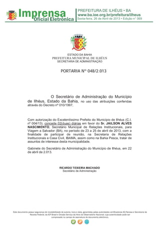 Sexta-feira, 26 de Abril de 2013 • Edição n° 069
Este documento possui segurança de inviolabilidade de autoria, hora e data, garantidas pelas autoridades certiﬁcadoras AC/Serasa e Secretaria da
Receita Federal, da ICP Brasil e Divisão Serviço da Hora do Observatório Nacional, cuja autenticidade pode ser
comprovada no campo de assinatura do documento eletrônico.
ESTADO DA BAHIA
PREFEITURA MUNICIPAL DE ILHÉUS
SECRETARIA DE ADMINISTRAÇÃO
PPOORRTTAARRIIAA NNºº 004488//22..001133
O Secretário de Administração do Município
de Ilhéus, Estado da Bahia, no uso das atribuições conferidas
através do Decreto nº 010/1997,
Com autorização do Excelentíssimo Prefeito do Município de Ilhéus (C.I.
nº 004/13), concede 02(duas) diárias em favor do Sr. JAILSON ALVES
NASCIMENTO, Secretário Municipal de Relações Institucionais, para
Viagem a Salvador (BA), no período de 23 a 25 de abril de 2013, com a
finalidade de participar de reunião, na Secretaria de Relações
Institucionais e Casa Civil, IBAMA, assim como na Bahia Pesca, tratar de
assuntos de interesse desta municipalidade.
Gabinete do Secretário de Administração do Município de Ilhéus, em 22
de abril de 2.013.
RICARDO TEIXEIRA MACHADO
Secretário de Administração
 