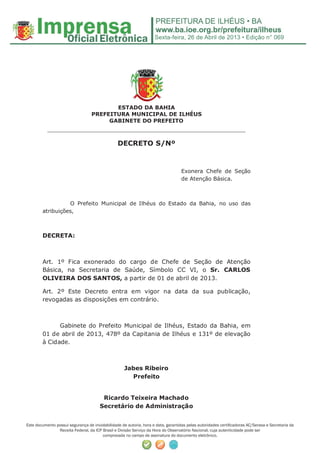 Sexta-feira, 26 de Abril de 2013 • Edição n° 069
Este documento possui segurança de inviolabilidade de autoria, hora e data, garantidas pelas autoridades certiﬁcadoras AC/Serasa e Secretaria da
Receita Federal, da ICP Brasil e Divisão Serviço da Hora do Observatório Nacional, cuja autenticidade pode ser
comprovada no campo de assinatura do documento eletrônico.
ESTADO DA BAHIA
PREFEITURA MUNICIPAL DE ILHÉUS
GABINETE DO PREFEITO
______________________________________________________
DECRETO S/Nº
Exonera Chefe de Seção
de Atenção Básica.
O Prefeito Municipal de Ilhéus do Estado da Bahia, no uso das
atribuições,
DECRETA:
Art. 1º Fica exonerado do cargo de Chefe de Seção de Atenção
Básica, na Secretaria de Saúde, Símbolo CC VI, o Sr. CARLOS
OLIVEIRA DOS SANTOS, a partir de 01 de abril de 2013.
Art. 2º Este Decreto entra em vigor na data da sua publicação,
revogadas as disposições em contrário.
Gabinete do Prefeito Municipal de Ilhéus, Estado da Bahia, em
01 de abril de 2013, 478º da Capitania de Ilhéus e 131º de elevação
à Cidade.
Jabes Ribeiro
Prefeito
Ricardo Teixeira Machado
Secretário de Administração
 