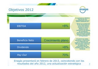 Objetivos 2012

                                                         El crecimiento en EBITDA a
                                                               final de año será
                                                          previsiblemente menor al
                                                          objetivo establecido por:

                                                     •     Retraso en la integración
                                                             de las adquisiciones en
     EBITDA                               +8%                 curso, cuyos últimos
                                                              permisos se esperan
                                                                obtener en el 1er
                                                               trimestre de 2013
                                                     •     Diferencia en los métodos
                                                                de consolidación
                                                            planificados siguiendo la
                                                           nueva normativa contable
                                                            (Puesta en Equivalencia
                                                                vs Proporcional)


                                                        El control de costes,
     Beneficio Neto        Crecimiento plano          operativos y financieros,
                                                         y la integración por
                                                     puesta en equivalencia de
                                                      GNL Quintero reafirman
                                                           los objetivos de
                                                        crecimiento plano de
     Dividendo                            +8%         beneficio neto y +8% en
                                                               dividendo




     Pay-Out                              70%
   Enagás presentará en febrero de 2013, coincidiendo con los
     resultados del año 2012, una actualización estratégica                        7
 