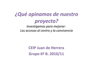 ¿Qué opinamos de nuestro proyecto? Investigamos para mejorar:  Los accesos al centro y la convivencia CEIP Juan de Herrera Grupo 6º B. 2010/11 
