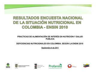 PRACTICAS DE ALIMENTACIÓN DE INTERÉS EN NUTRICION Y SALUD
                        PUBLICA

DEFICIENCIAS NUTRICIONALES EN COLOMBIA, SEGÚN LA ENSIN 2010

                      Septiembre 6 de 2011




                                                              1
 