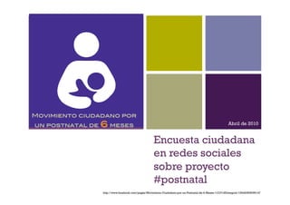 +



Movimiento ciudadano por
un postnatal de   6 meses!                                                                             Abril de 2010


                                                    Encuesta ciudadana
                                                    en redes sociales
                                                    sobre proyecto
                                                    #postnatal
                  http://www.facebook.com/pages/Movimiento-Ciudadano-por-un-Postnatal-de-6-Meses-%C3%8Dntegros/139440506099147
 