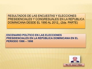 RESULTADOS DE LAS ENCUESTAS Y ELECCIONES
PRESIDENCIALES Y CONGRESUALES EN LA REPUBLICA
DOMINICANA DESDE EL 1990 AL 2012_ (2da. PARTE)



ESCENARIO POLÍTICO EN LAS ELECCIONES
PRESIDENCIALES EN LA REPÚBLICA DOMINICANA EN EL
PERIODO 1996 – 1998




                                      Rev. Dr. Jesús V. Mejía
 