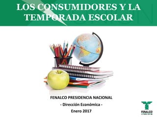 LOS CONSUMIDORES Y LA
TEMPORADA ESCOLAR
FENALCO PRESIDENCIA NACIONAL
- Dirección Económica -
Enero 2017
 