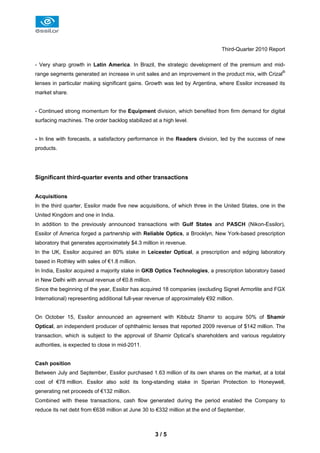 Third-Quarter 2010 Report

- Very sharp growth in Latin America. In Brazil, the strategic development of the premium and mid-
range segments generated an increase in unit sales and an improvement in the product mix, with Crizal®
lenses in particular making significant gains. Growth was led by Argentina, where Essilor increased its
market share.


- Continued strong momentum for the Equipment division, which benefited from firm demand for digital
surfacing machines. The order backlog stabilized at a high level.


- In line with forecasts, a satisfactory performance in the Readers division, led by the success of new
products.




Significant third-quarter events and other transactions


Acquisitions
In the third quarter, Essilor made five new acquisitions, of which three in the United States, one in the
United Kingdom and one in India.
In addition to the previously announced transactions with Gulf States and PASCH (Nikon-Essilor),
Essilor of America forged a partnership with Reliable Optics, a Brooklyn, New York-based prescription
laboratory that generates approximately $4.3 million in revenue.
In the UK, Essilor acquired an 80% stake in Leicester Optical, a prescription and edging laboratory
based in Rothley with sales of €1.8 million.
In India, Essilor acquired a majority stake in GKB Optics Technologies, a prescription laboratory based
in New Delhi with annual revenue of €0.8 million.
Since the beginning of the year, Essilor has acquired 18 companies (excluding Signet Armorlite and FGX
International) representing additional full-year revenue of approximately €92 million.


On October 15, Essilor announced an agreement with Kibbutz Shamir to acquire 50% of Shamir
Optical, an independent producer of ophthalmic lenses that reported 2009 revenue of $142 million. The
transaction, which is subject to the approval of Shamir Optical’s shareholders and various regulatory
authorities, is expected to close in mid-2011.


Cash position
Between July and September, Essilor purchased 1.63 million of its own shares on the market, at a total
cost of €78 million. Essilor also sold its long-standing stake in Sperian Protection to Honeywell,
generating net proceeds of €132 million.
Combined with these transactions, cash flow generated during the period enabled the Company to
reduce its net debt from €638 million at June 30 to €332 million at the end of September.



                                                    3/5
 
