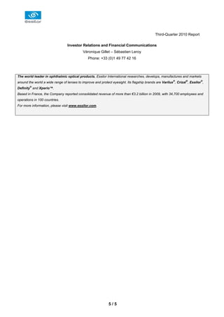 Third-Quarter 2010 Report

                                 Investor Relations and Financial Communications
                                            Véronique Gillet – Sébastien Leroy
                                               Phone: +33 (0)1 49 77 42 16



The world leader in ophthalmic optical products, Essilor International researches, develops, manufactures and markets
around the world a wide range of lenses to improve and protect eyesight. Its flagship brands are Varilux®, Crizal®, Essilor®,
Definity® and Xperio™.
Based in France, the Company reported consolidated revenue of more than €3.2 billion in 2009, with 34,700 employees and
operations in 100 countries.
For more information, please visit www.essilor.com.




                                                             5/5
 