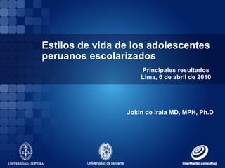 Estilos de vida de los adolescentes peruanos escolarizados Principales resultados  Lima, 6 de abril de 2010 Jokin de Irala MD, MPH, Ph.D 
