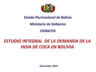 Estado Plurinacional de Bolivia

Ministerio de Gobierno
CONALTID

ESTUDIO INTEGRAL DE LA DEMANDA DE LA
HOJA DE COCA EN BOLIVIA

Noviembre 2013

 