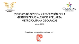 ESTUDIOS DE GESTIÓN Y PERCEPCIÓN DE LA
GESTIÓN DE LAS ALCALDÍAS DEL ÁREA
METROPOLITANA DE CARACAS
Mayo, 2016
Estudio de percepción realizado por:
 